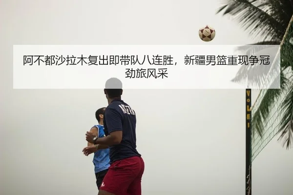 阿不都沙拉木复出即带队八连胜，新疆男篮重现争冠劲旅风采