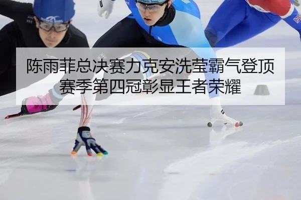 陈雨菲总决赛力克安洗莹霸气登顶 赛季第四冠彰显王者荣耀
