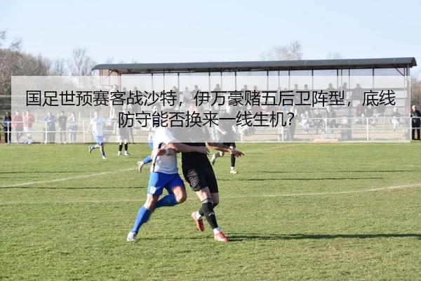 国足世预赛客战沙特，伊万豪赌五后卫阵型，底线防守能否换来一线生机？