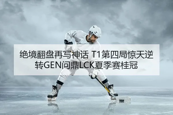 绝境翻盘再写神话 T1第四局惊天逆转GEN问鼎LCK夏季赛桂冠