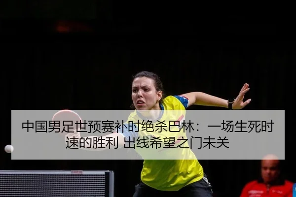 中国男足世预赛补时绝杀巴林：一场生死时速的胜利 出线希望之门未关