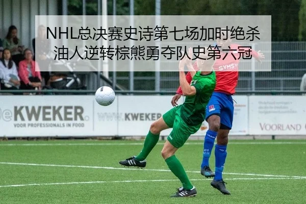 NHL总决赛史诗第七场加时绝杀 油人逆转棕熊勇夺队史第六冠